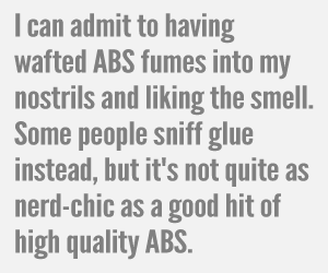 I can admit to having wafted ABS fumes into my nostrils and liking the smell. Some people sniff glue instead, but it's not quite as nerd-chic as a good hit of high quality ABS.
